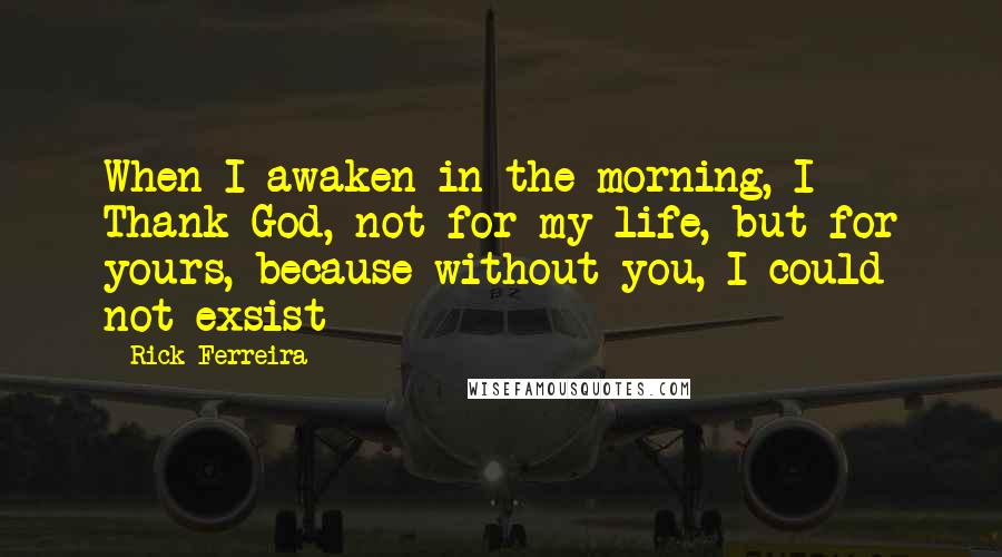 Rick Ferreira Quotes: When I awaken in the morning, I Thank God, not for my life, but for yours, because without you, I could not exsist