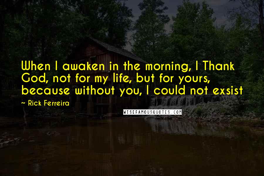 Rick Ferreira Quotes: When I awaken in the morning, I Thank God, not for my life, but for yours, because without you, I could not exsist