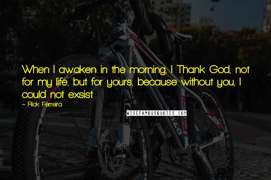 Rick Ferreira Quotes: When I awaken in the morning, I Thank God, not for my life, but for yours, because without you, I could not exsist