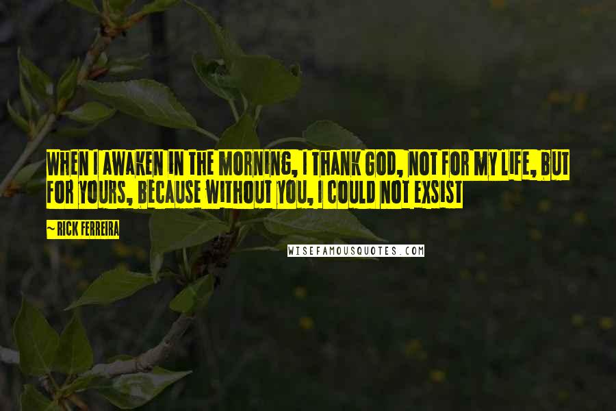 Rick Ferreira Quotes: When I awaken in the morning, I Thank God, not for my life, but for yours, because without you, I could not exsist