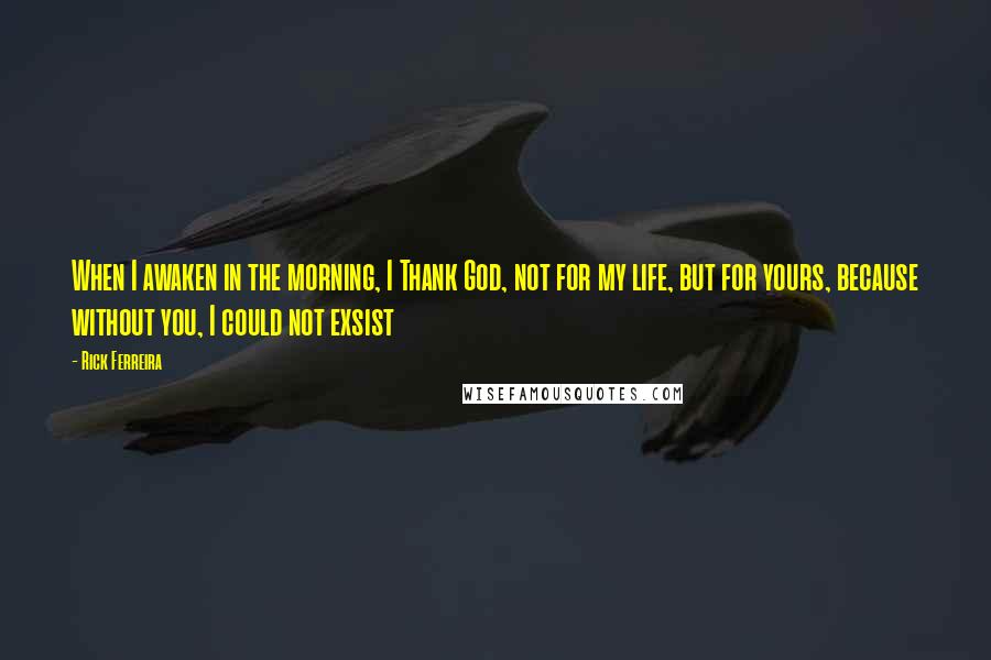 Rick Ferreira Quotes: When I awaken in the morning, I Thank God, not for my life, but for yours, because without you, I could not exsist