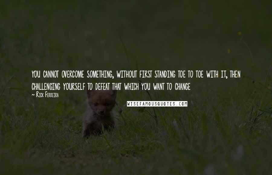 Rick Ferreira Quotes: you cannot overcome something, without first standing toe to toe with it, then challenging yourself to defeat that which you want to change