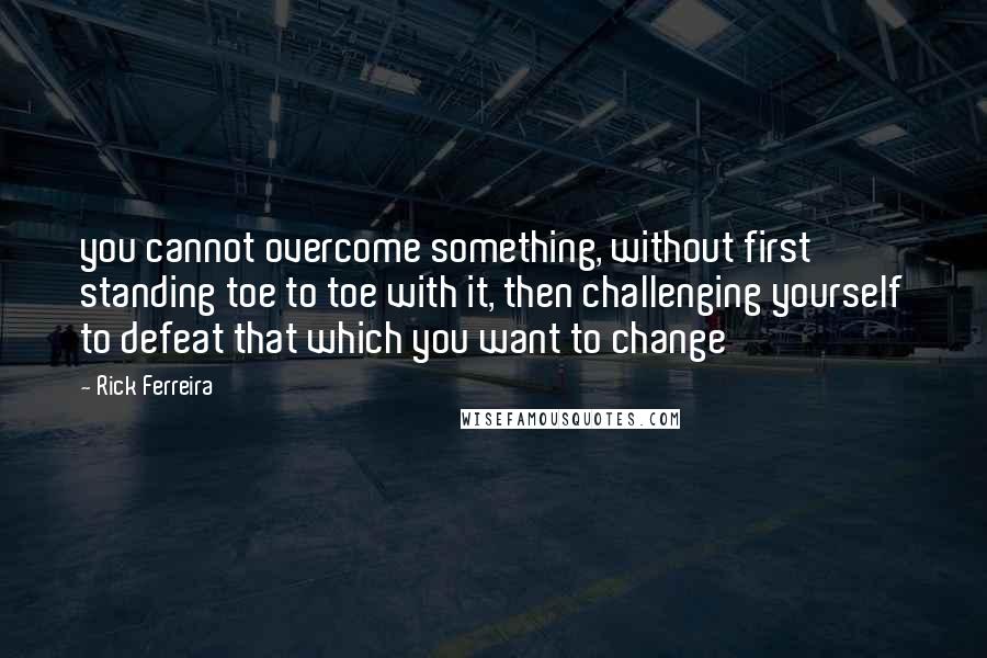 Rick Ferreira Quotes: you cannot overcome something, without first standing toe to toe with it, then challenging yourself to defeat that which you want to change