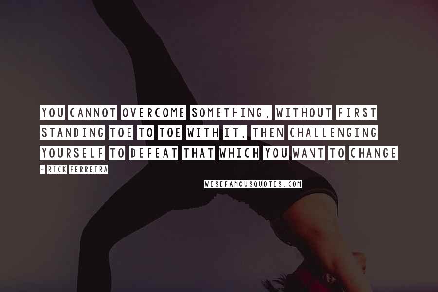 Rick Ferreira Quotes: you cannot overcome something, without first standing toe to toe with it, then challenging yourself to defeat that which you want to change