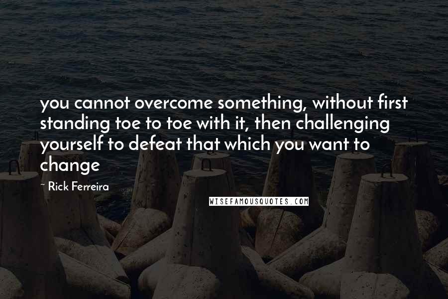Rick Ferreira Quotes: you cannot overcome something, without first standing toe to toe with it, then challenging yourself to defeat that which you want to change