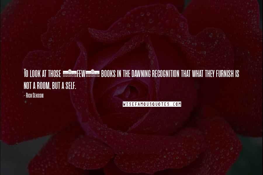 Rick Gekoski Quotes: To look at those (few) books in the dawning recognition that what they furnish is not a room, but a self.