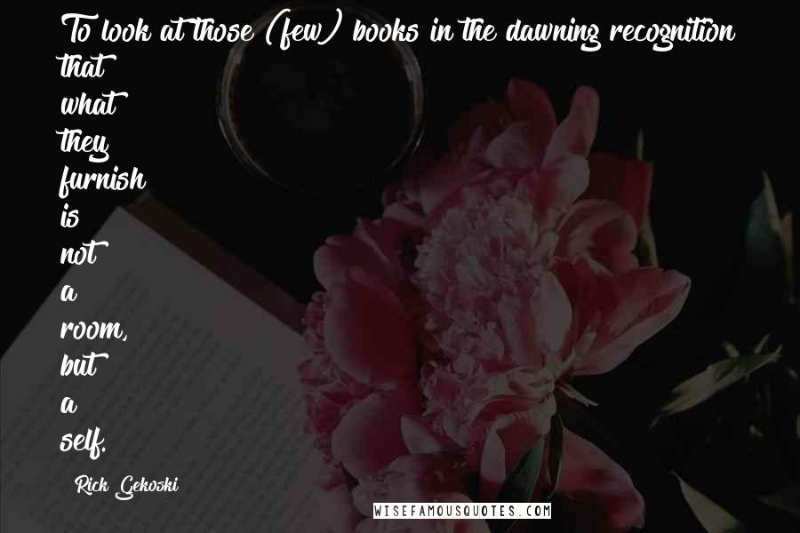 Rick Gekoski Quotes: To look at those (few) books in the dawning recognition that what they furnish is not a room, but a self.