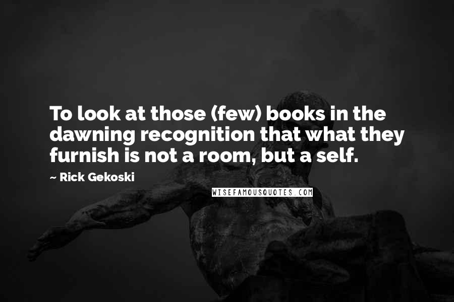 Rick Gekoski Quotes: To look at those (few) books in the dawning recognition that what they furnish is not a room, but a self.