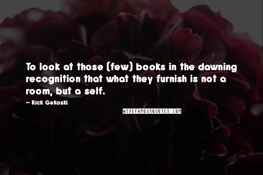 Rick Gekoski Quotes: To look at those (few) books in the dawning recognition that what they furnish is not a room, but a self.