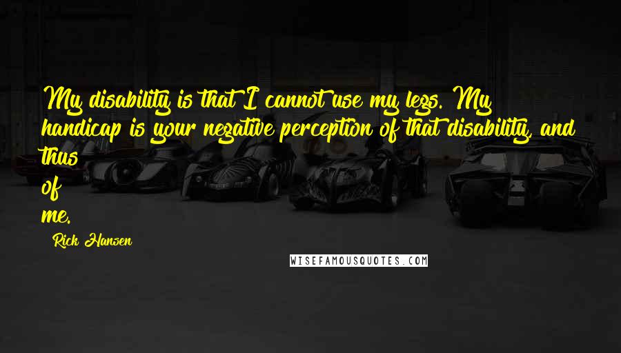 Rick Hansen Quotes: My disability is that I cannot use my legs. My handicap is your negative perception of that disability, and thus of me.