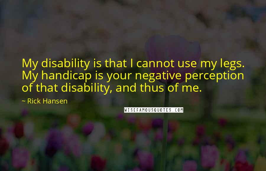 Rick Hansen Quotes: My disability is that I cannot use my legs. My handicap is your negative perception of that disability, and thus of me.