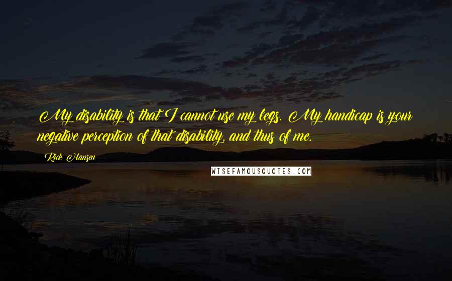 Rick Hansen Quotes: My disability is that I cannot use my legs. My handicap is your negative perception of that disability, and thus of me.