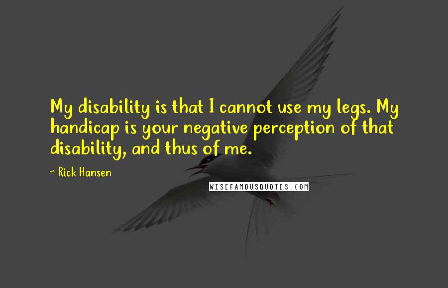 Rick Hansen Quotes: My disability is that I cannot use my legs. My handicap is your negative perception of that disability, and thus of me.