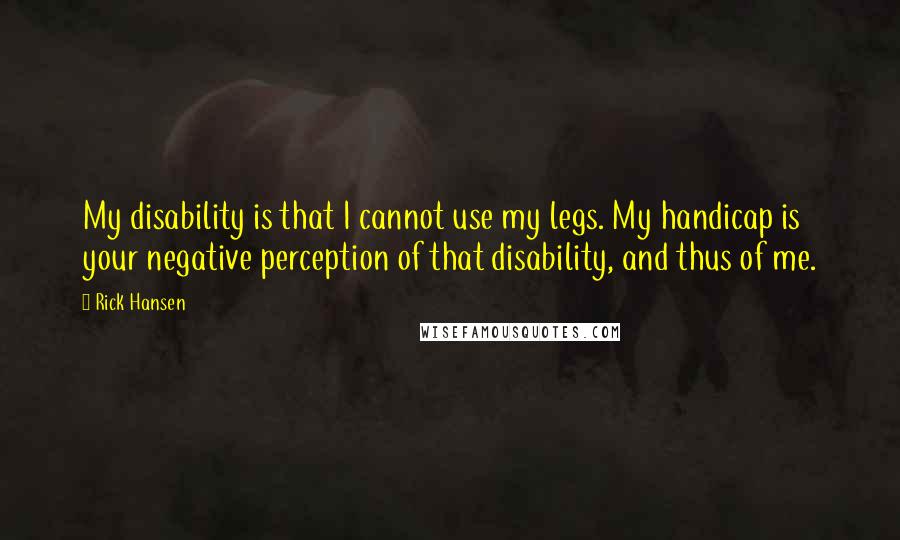 Rick Hansen Quotes: My disability is that I cannot use my legs. My handicap is your negative perception of that disability, and thus of me.