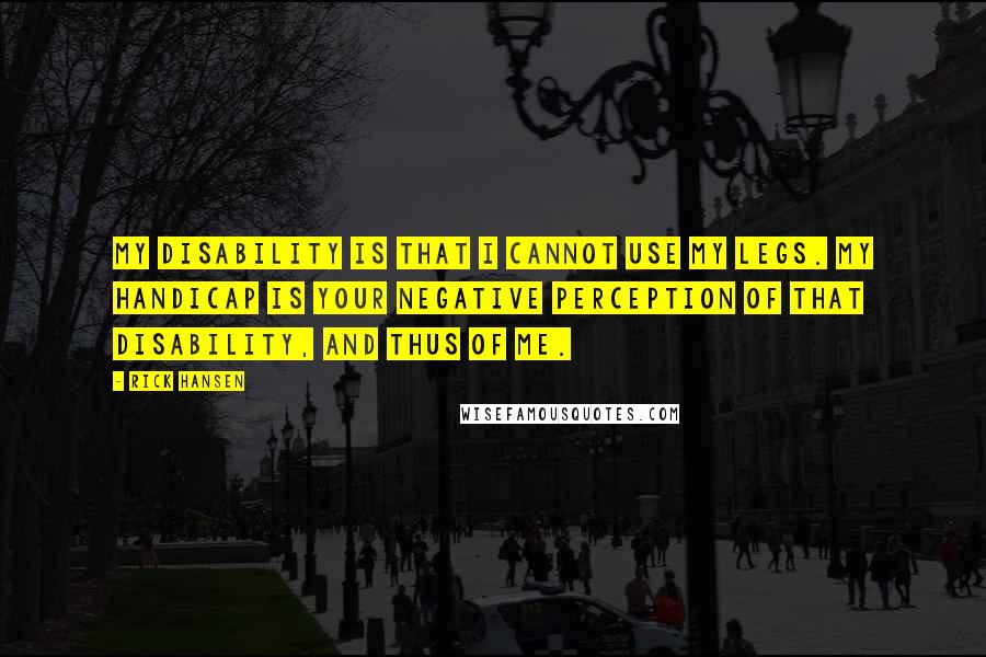 Rick Hansen Quotes: My disability is that I cannot use my legs. My handicap is your negative perception of that disability, and thus of me.