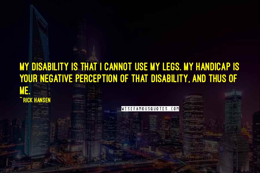 Rick Hansen Quotes: My disability is that I cannot use my legs. My handicap is your negative perception of that disability, and thus of me.