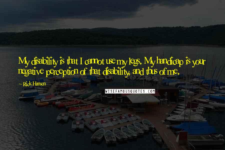 Rick Hansen Quotes: My disability is that I cannot use my legs. My handicap is your negative perception of that disability, and thus of me.