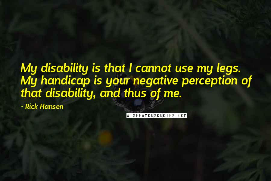 Rick Hansen Quotes: My disability is that I cannot use my legs. My handicap is your negative perception of that disability, and thus of me.