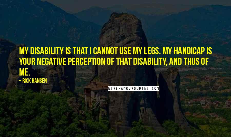 Rick Hansen Quotes: My disability is that I cannot use my legs. My handicap is your negative perception of that disability, and thus of me.