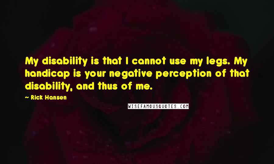 Rick Hansen Quotes: My disability is that I cannot use my legs. My handicap is your negative perception of that disability, and thus of me.