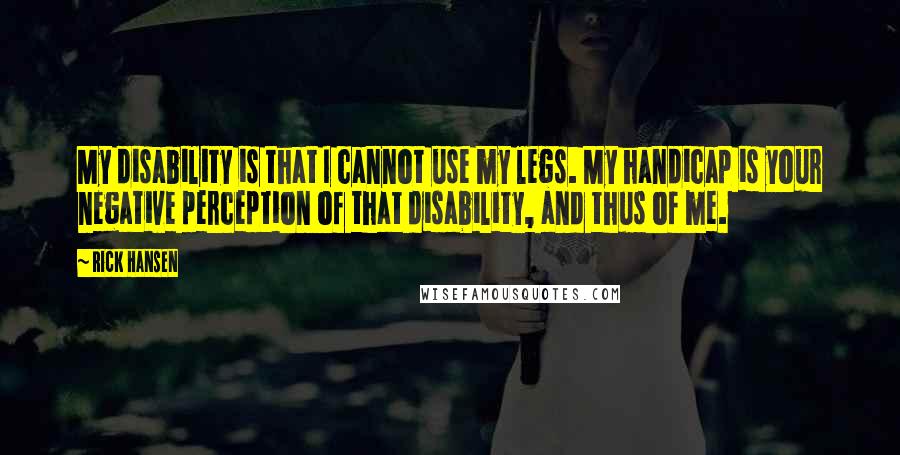 Rick Hansen Quotes: My disability is that I cannot use my legs. My handicap is your negative perception of that disability, and thus of me.