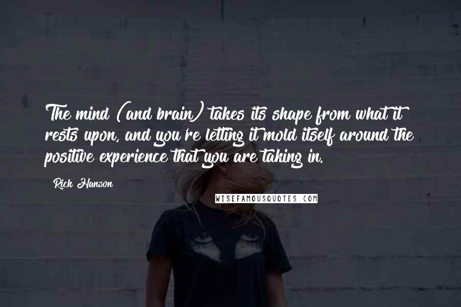 Rick Hanson Quotes: The mind (and brain) takes its shape from what it rests upon, and you're letting it mold itself around the positive experience that you are taking in.