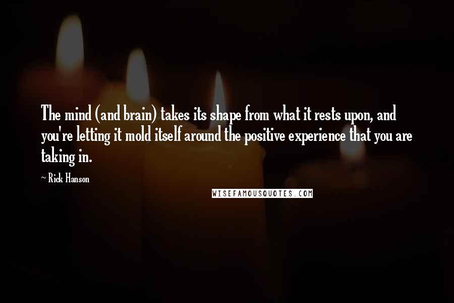 Rick Hanson Quotes: The mind (and brain) takes its shape from what it rests upon, and you're letting it mold itself around the positive experience that you are taking in.