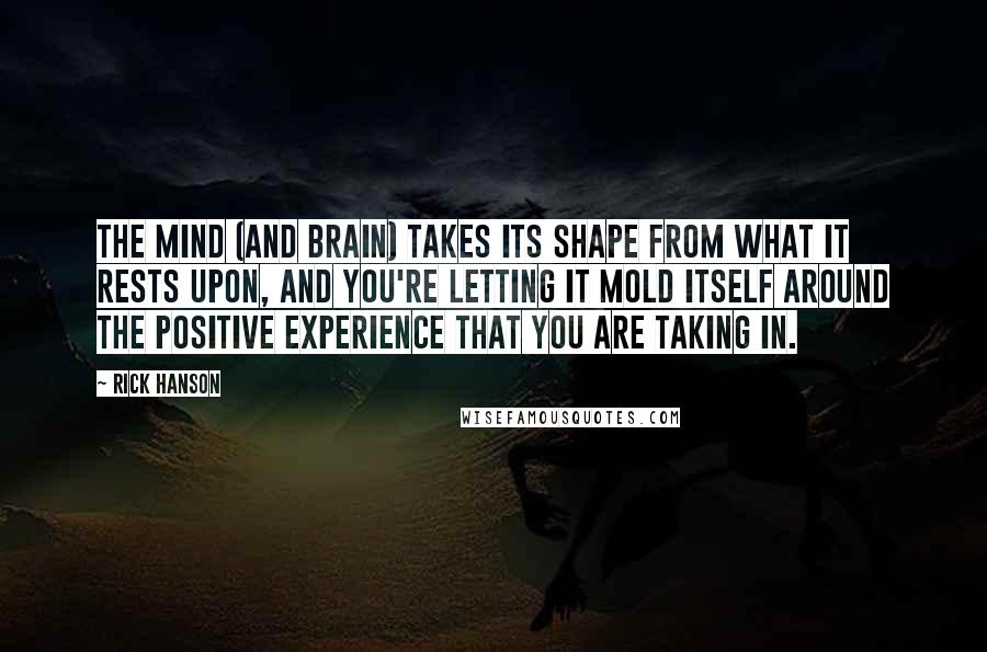 Rick Hanson Quotes: The mind (and brain) takes its shape from what it rests upon, and you're letting it mold itself around the positive experience that you are taking in.