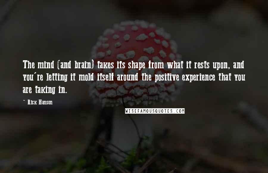 Rick Hanson Quotes: The mind (and brain) takes its shape from what it rests upon, and you're letting it mold itself around the positive experience that you are taking in.