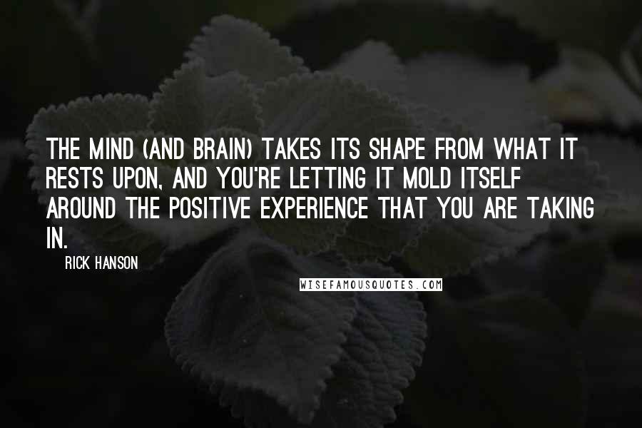 Rick Hanson Quotes: The mind (and brain) takes its shape from what it rests upon, and you're letting it mold itself around the positive experience that you are taking in.