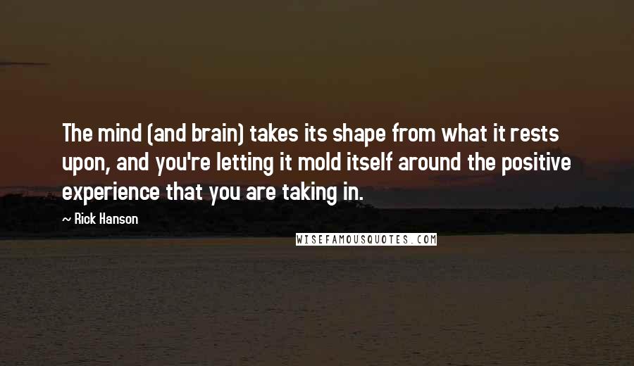 Rick Hanson Quotes: The mind (and brain) takes its shape from what it rests upon, and you're letting it mold itself around the positive experience that you are taking in.