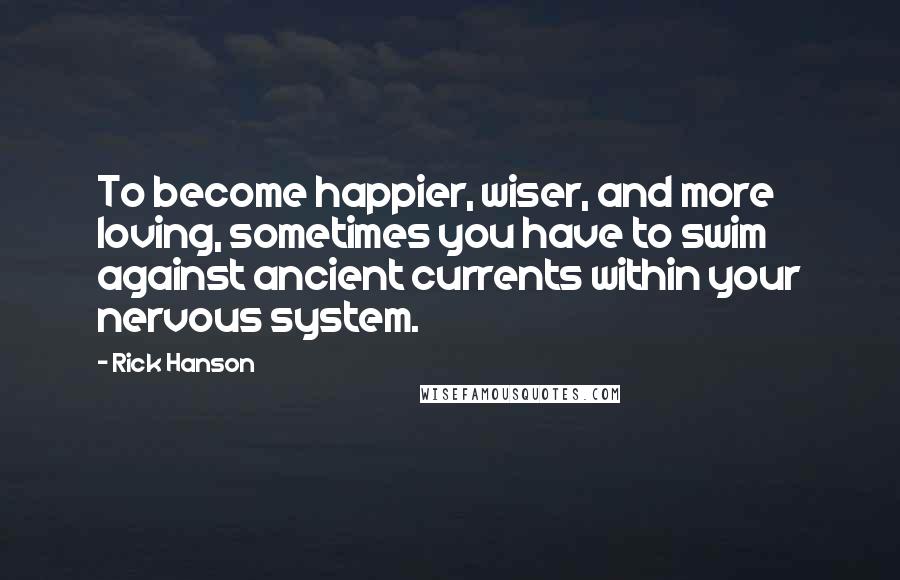 Rick Hanson Quotes: To become happier, wiser, and more loving, sometimes you have to swim against ancient currents within your nervous system.