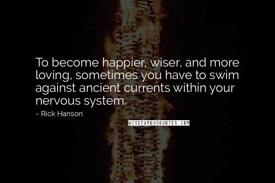 Rick Hanson Quotes: To become happier, wiser, and more loving, sometimes you have to swim against ancient currents within your nervous system.