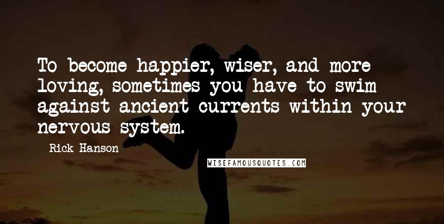 Rick Hanson Quotes: To become happier, wiser, and more loving, sometimes you have to swim against ancient currents within your nervous system.