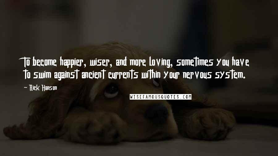 Rick Hanson Quotes: To become happier, wiser, and more loving, sometimes you have to swim against ancient currents within your nervous system.