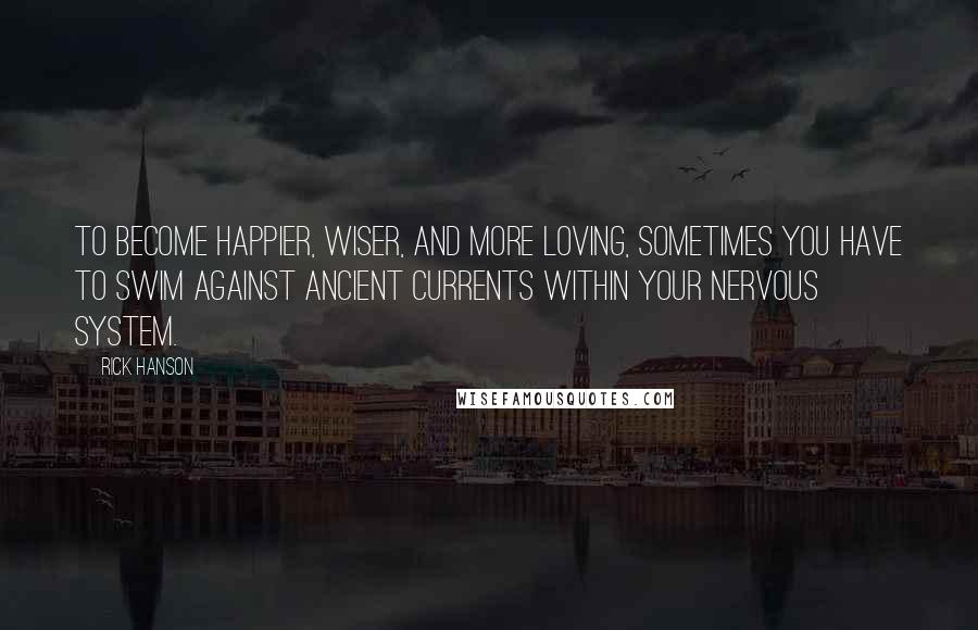 Rick Hanson Quotes: To become happier, wiser, and more loving, sometimes you have to swim against ancient currents within your nervous system.