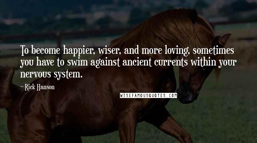 Rick Hanson Quotes: To become happier, wiser, and more loving, sometimes you have to swim against ancient currents within your nervous system.