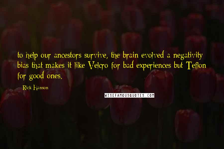 Rick Hanson Quotes: to help our ancestors survive, the brain evolved a negativity bias that makes it like Velcro for bad experiences but Teflon for good ones.