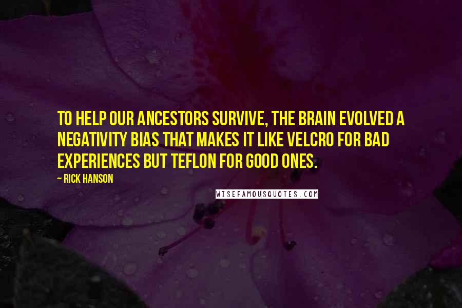 Rick Hanson Quotes: to help our ancestors survive, the brain evolved a negativity bias that makes it like Velcro for bad experiences but Teflon for good ones.