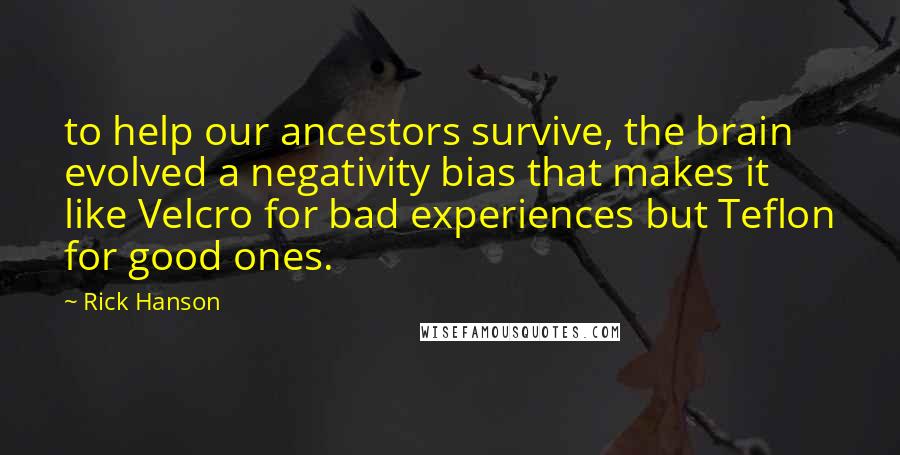 Rick Hanson Quotes: to help our ancestors survive, the brain evolved a negativity bias that makes it like Velcro for bad experiences but Teflon for good ones.
