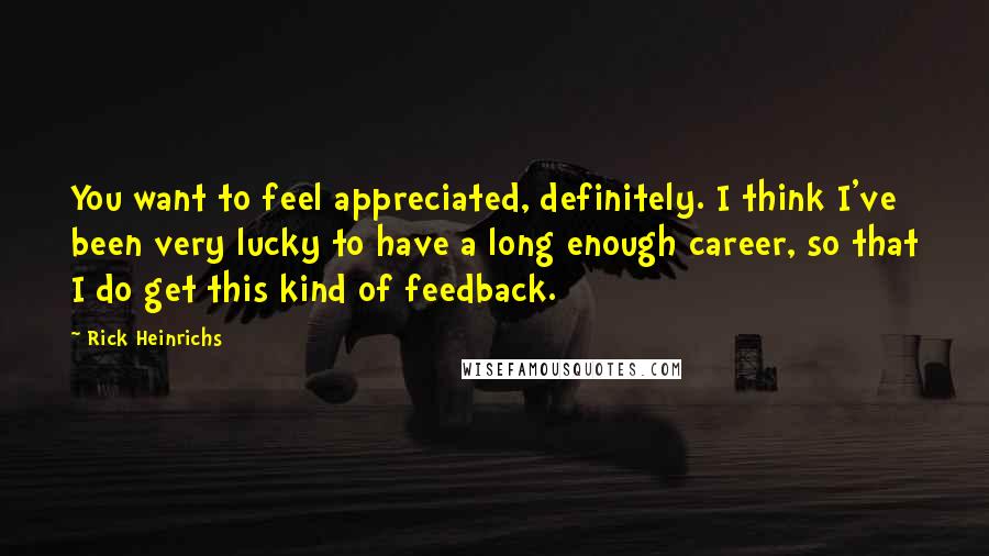 Rick Heinrichs Quotes: You want to feel appreciated, definitely. I think I've been very lucky to have a long enough career, so that I do get this kind of feedback.