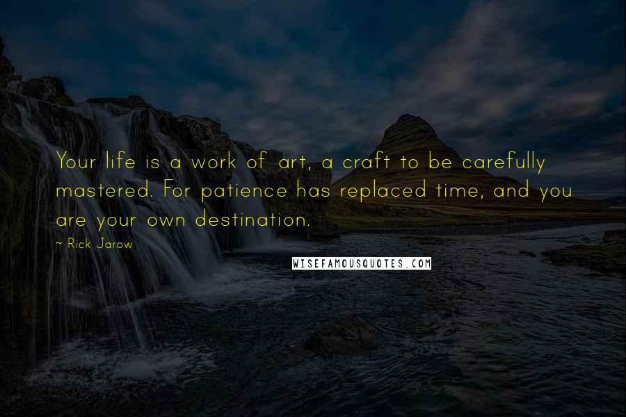 Rick Jarow Quotes: Your life is a work of art, a craft to be carefully mastered. For patience has replaced time, and you are your own destination.