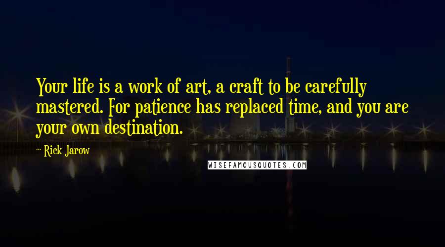 Rick Jarow Quotes: Your life is a work of art, a craft to be carefully mastered. For patience has replaced time, and you are your own destination.