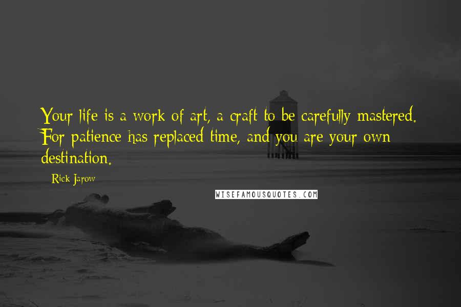 Rick Jarow Quotes: Your life is a work of art, a craft to be carefully mastered. For patience has replaced time, and you are your own destination.