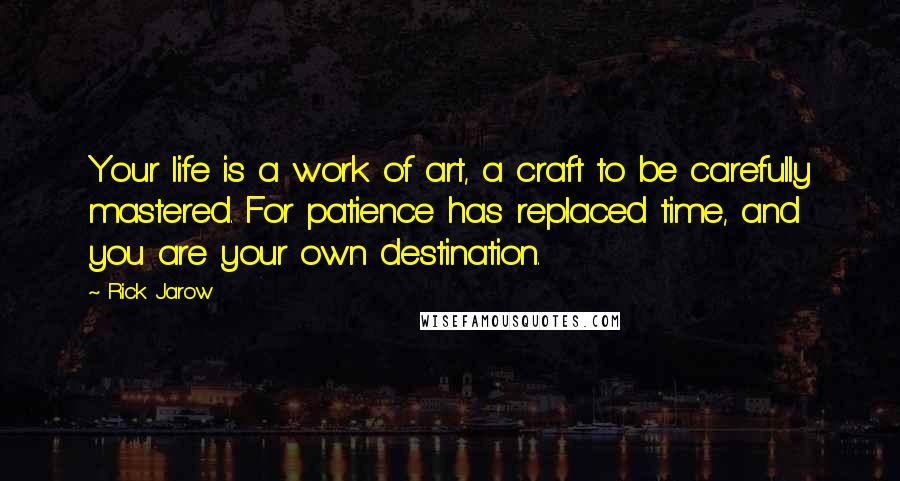 Rick Jarow Quotes: Your life is a work of art, a craft to be carefully mastered. For patience has replaced time, and you are your own destination.