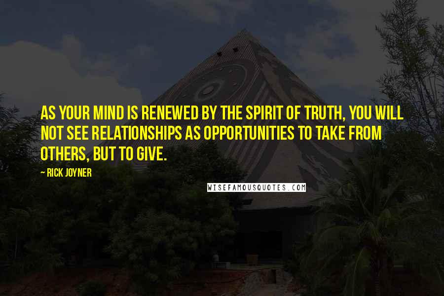 Rick Joyner Quotes: As your mind is renewed by the Spirit of Truth, you will not see relationships as opportunities to take from others, but to give.