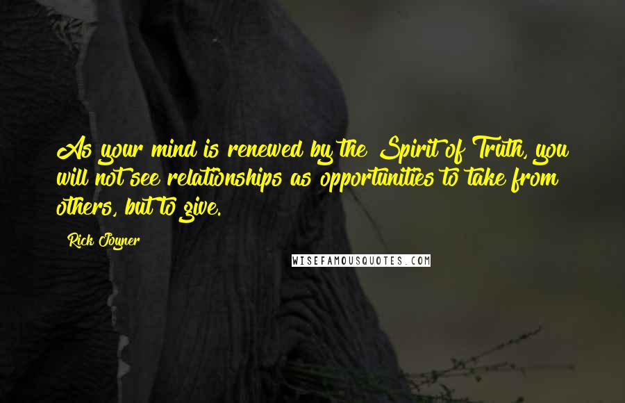 Rick Joyner Quotes: As your mind is renewed by the Spirit of Truth, you will not see relationships as opportunities to take from others, but to give.