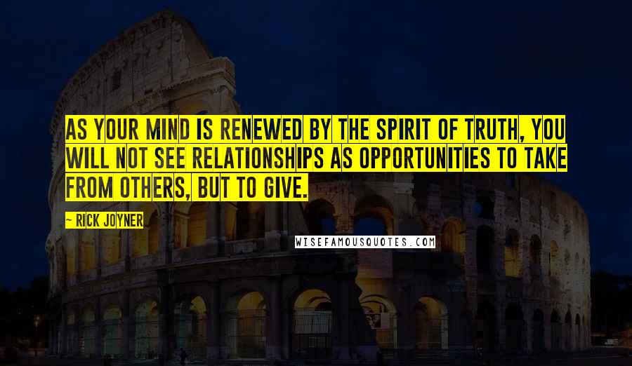 Rick Joyner Quotes: As your mind is renewed by the Spirit of Truth, you will not see relationships as opportunities to take from others, but to give.