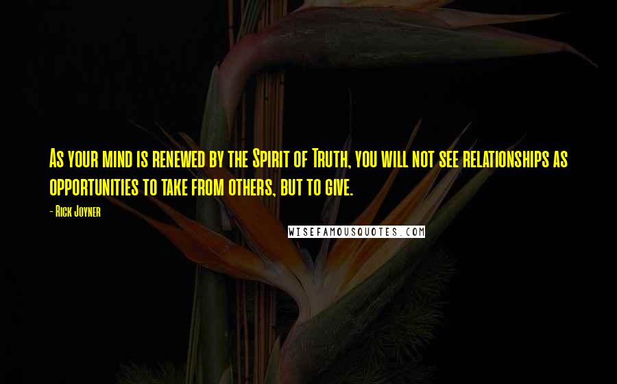 Rick Joyner Quotes: As your mind is renewed by the Spirit of Truth, you will not see relationships as opportunities to take from others, but to give.