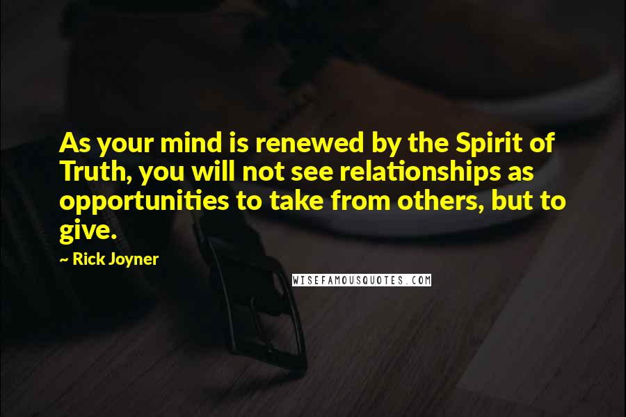 Rick Joyner Quotes: As your mind is renewed by the Spirit of Truth, you will not see relationships as opportunities to take from others, but to give.